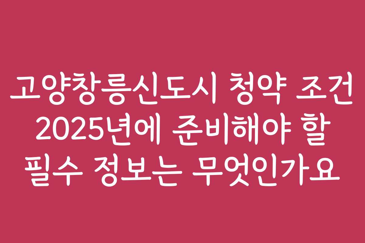 고양창릉신도시 청약 조건 2025년에 준비해야 할 필수 정보는 무엇인가요