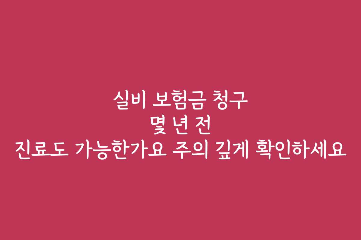 실비 보험금 청구 몇 년 전 진료도 가능한가요 주의 깊게 확인하세요