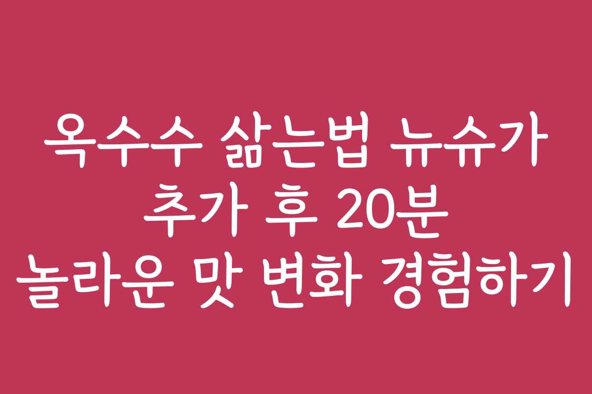 옥수수 삶는법 뉴슈가 추가 후 20분 놀라운 맛 변화 경험하기