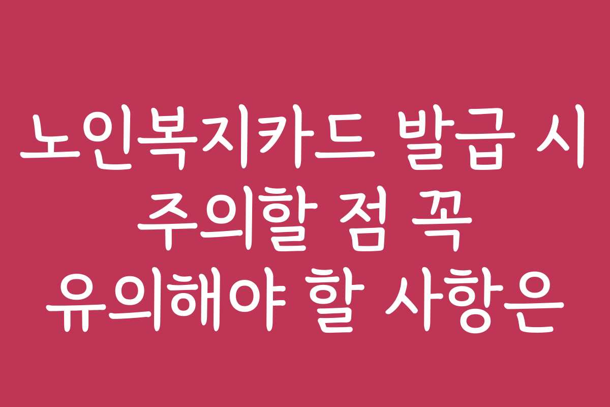 노인복지카드 발급 시 주의할 점 꼭 유의해야 할 사항은