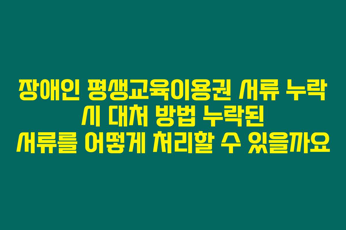장애인 평생교육이용권 서류 누락 시 대처 방법 누락된 서류를 어떻게 처리할 수 있을까요