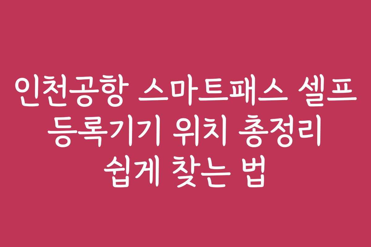 인천공항 스마트패스 셀프 등록기기 위치 총정리 쉽게 찾는 법