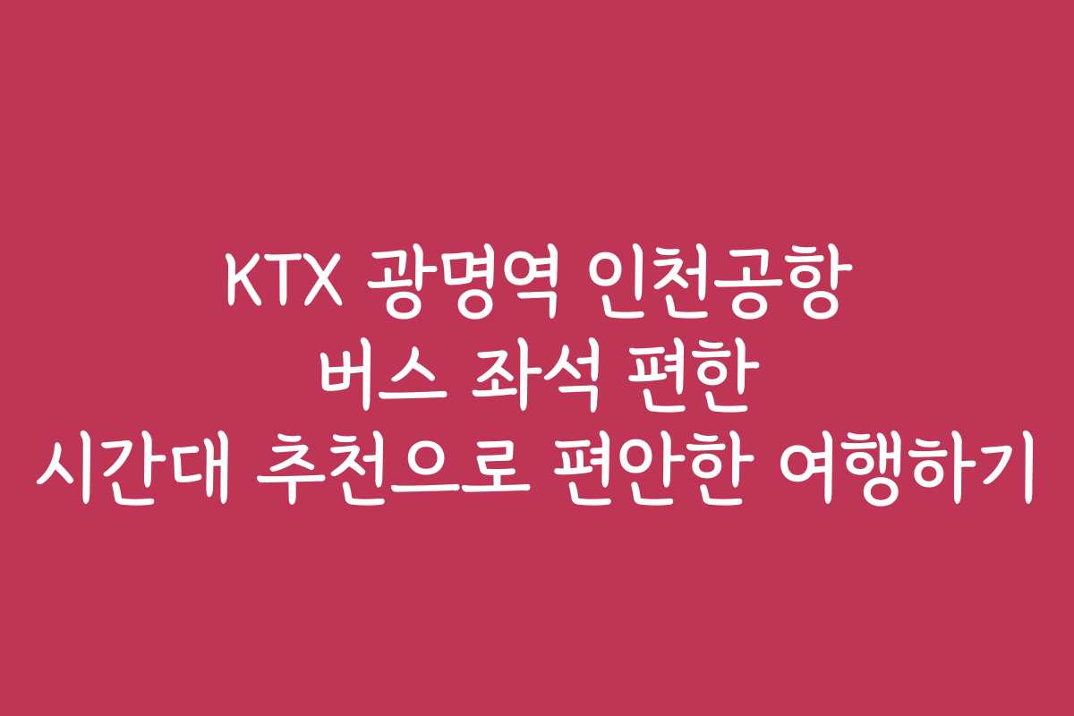 KTX 광명역 인천공항 버스 좌석 편한 시간대 추천으로 편안한 여행하기
