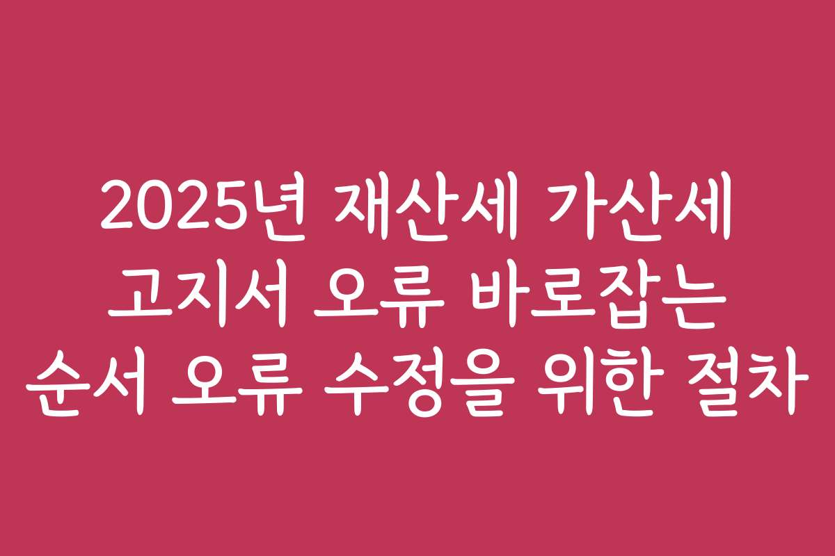 2025년 재산세 가산세 고지서 오류 바로잡는 순서 오류 수정을 위한 절차