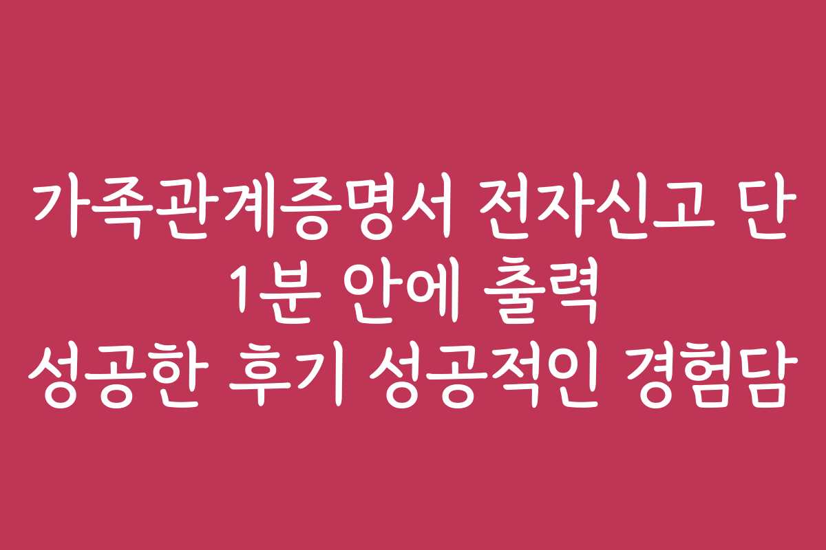 가족관계증명서 전자신고 단 1분 안에 출력 성공한 후기 성공적인 경험담