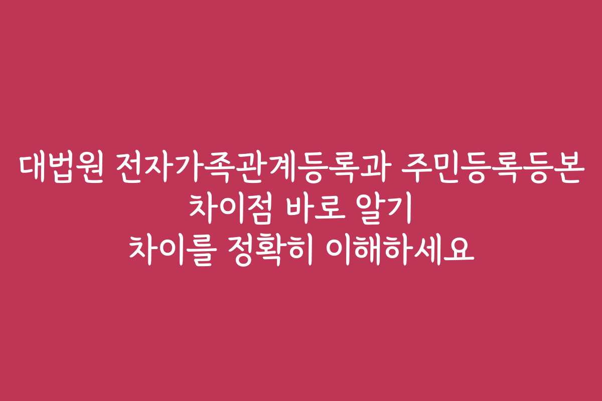 대법원 전자가족관계등록과 주민등록등본 차이점 바로 알기 차이를 정확히 이해하세요