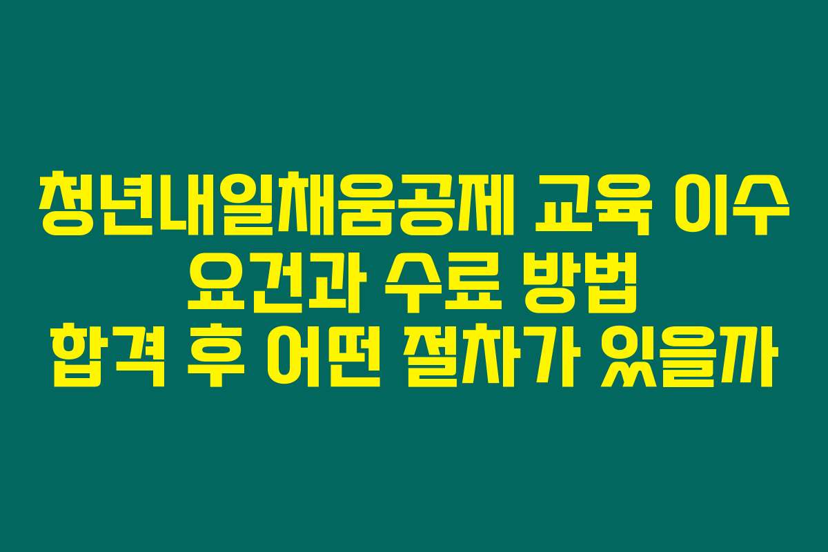 청년내일채움공제 교육 이수 요건과 수료 방법 합격 후 어떤 절차가 있을까