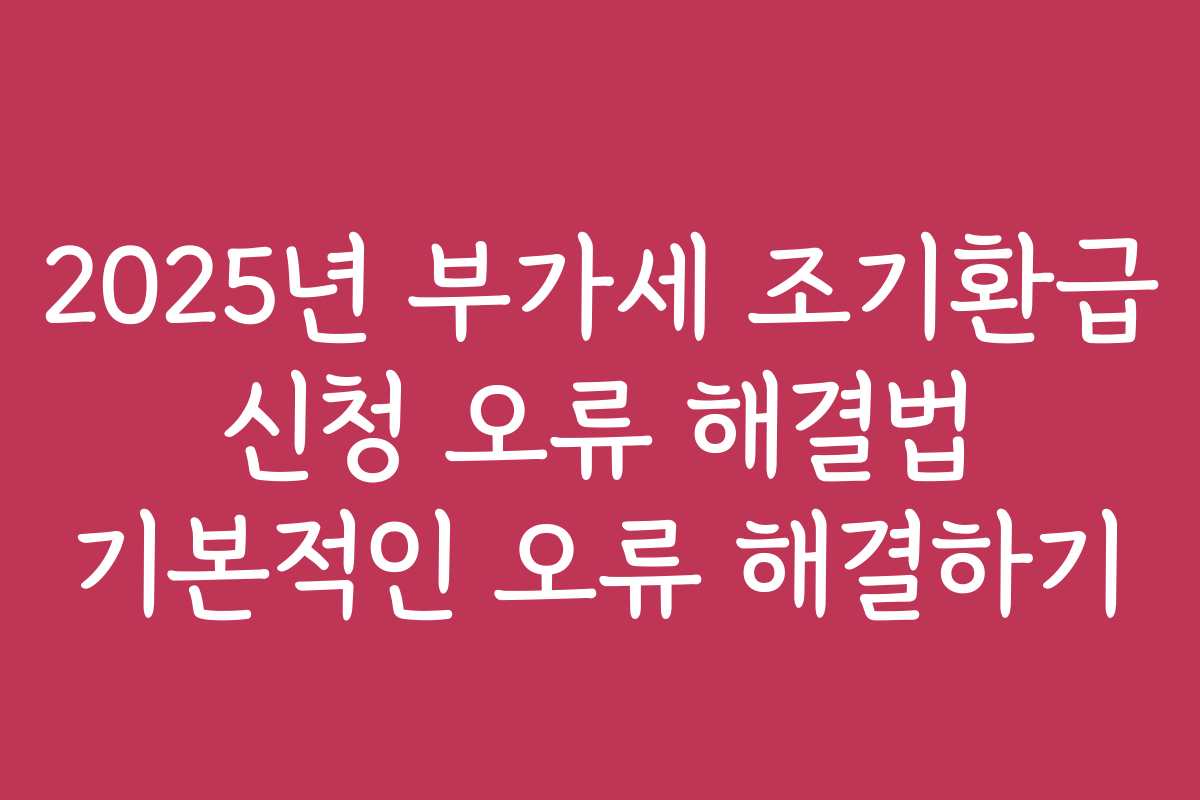 2025년 부가세 조기환급 신청 오류 해결법 기본적인 오류 해결하기
