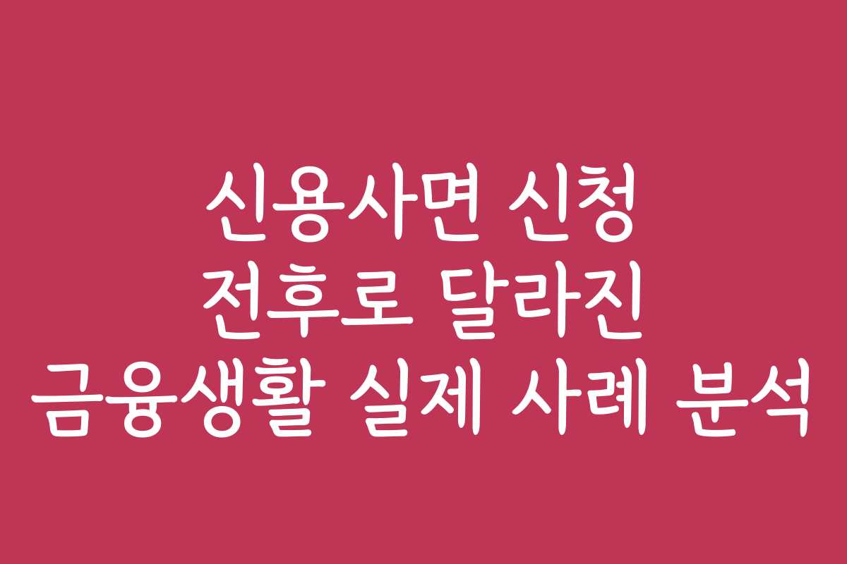 신용사면 신청 전후로 달라진 금융생활 실제 사례 분석 신용사면 신청 전후로 달라진 금융생활 실제 사례 분석