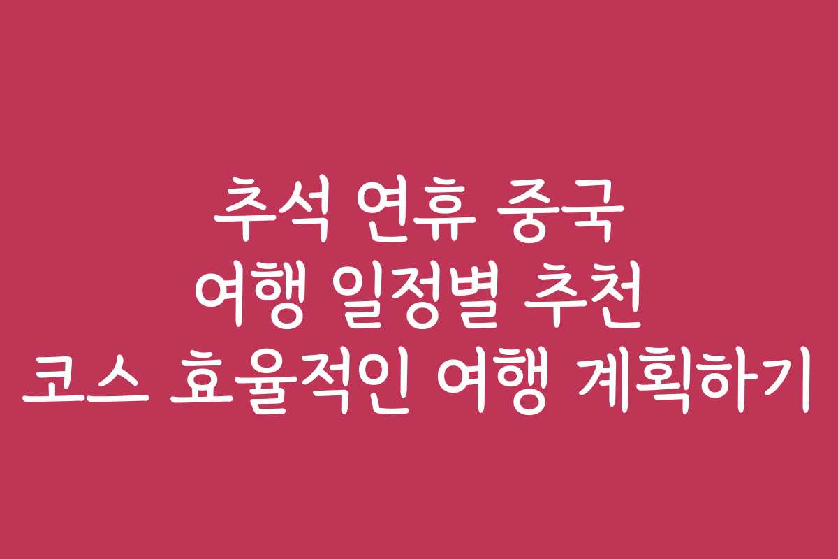 추석 연휴 중국 여행 일정별 추천 코스 효율적인 여행 계획하기