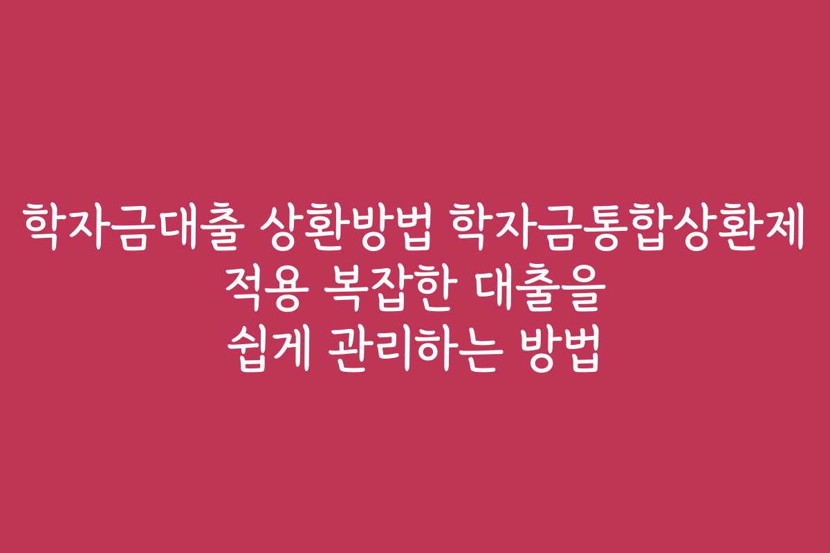 학자금대출 상환방법 학자금통합상환제 적용 복잡한 대출을 쉽게 관리하는 방법