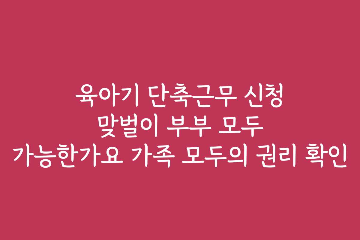 육아기 단축근무 신청 맞벌이 부부 모두 가능한가요 가족 모두의 권리 확인 육아기 단축근무 신청 맞벌이 부부 모두 가능한가요 가족 모두의 권리 확인