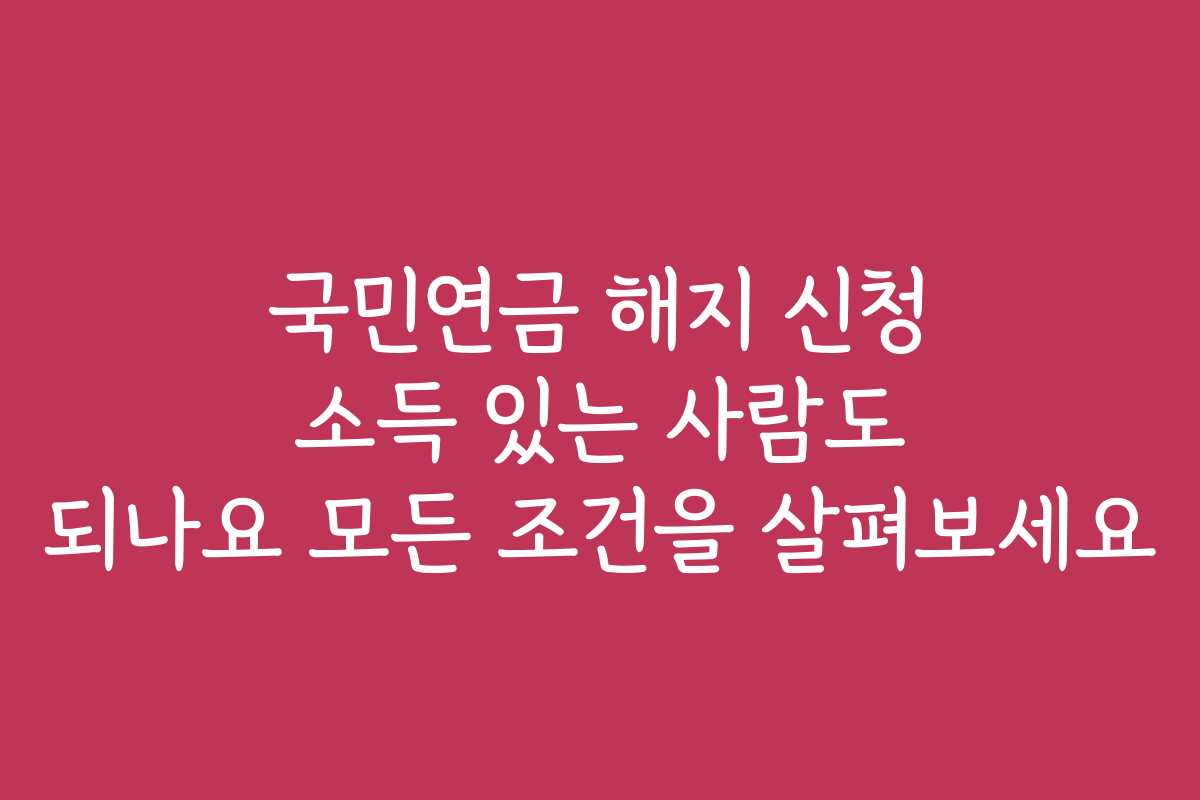 국민연금 해지 신청 소득 있는 사람도 되나요 모든 조건을 살펴보세요