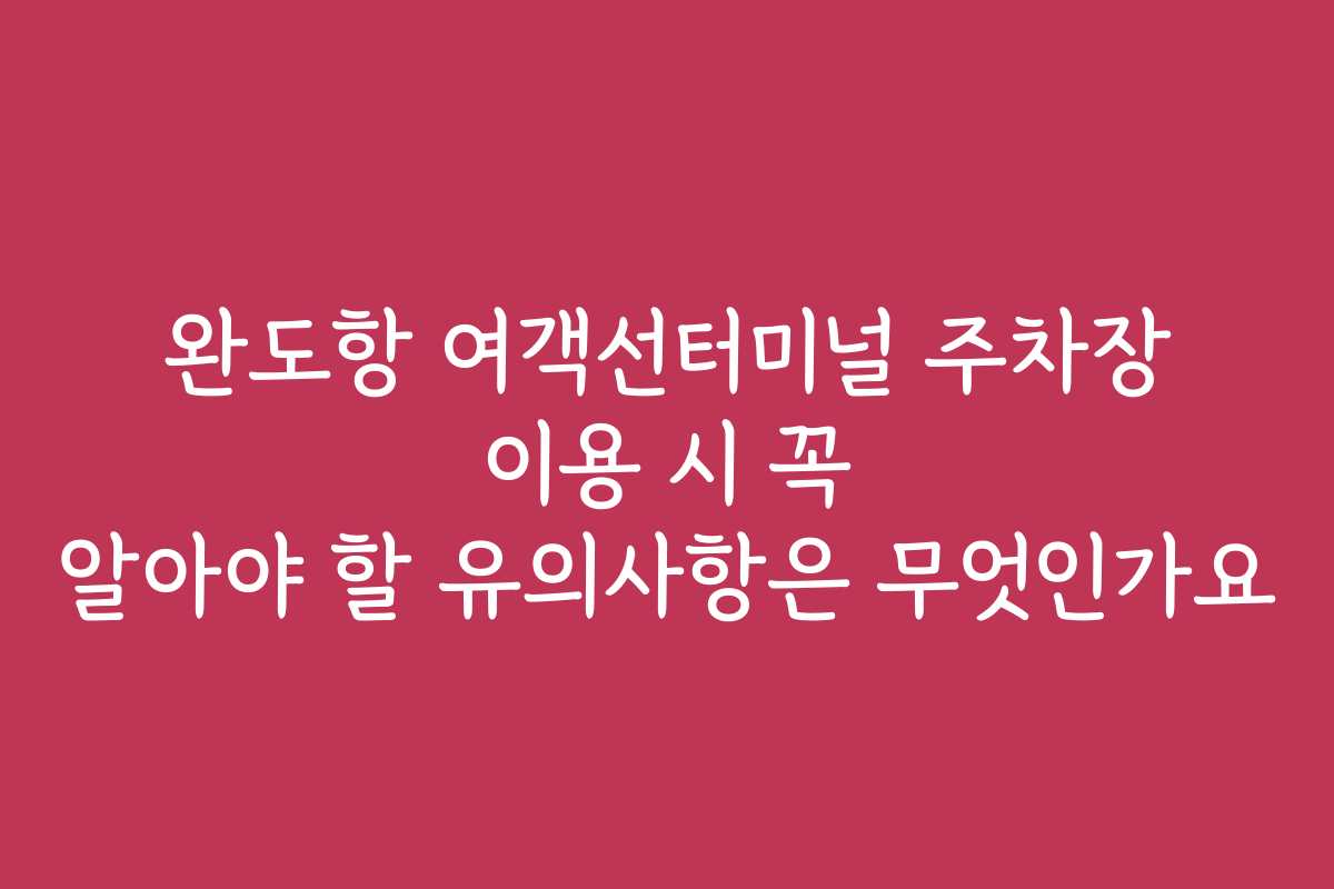 완도항 여객선터미널 주차장 이용 시 꼭 알아야 할 유의사항은 무엇인가요