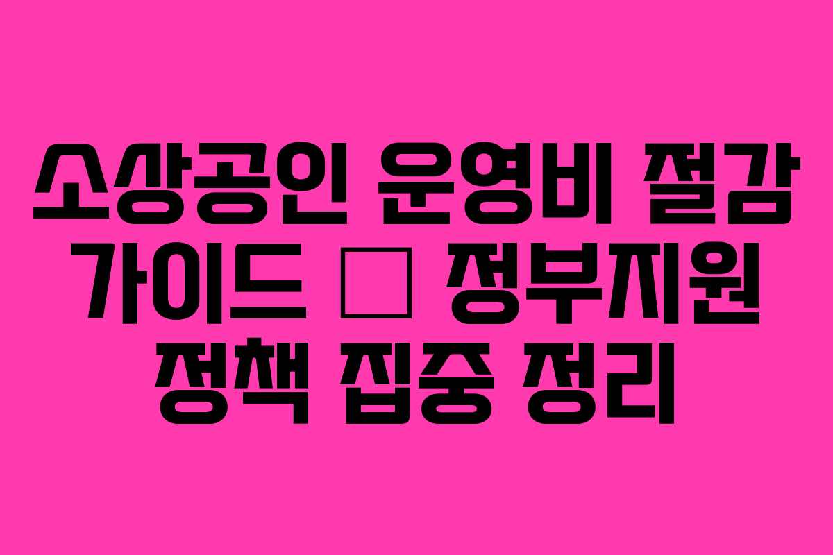 소상공인 운영비 절감 가이드 — 정부지원 정책 집중 정리 소상공인 운영비 절감 가이드 — 정부지원 정책 집중 정리