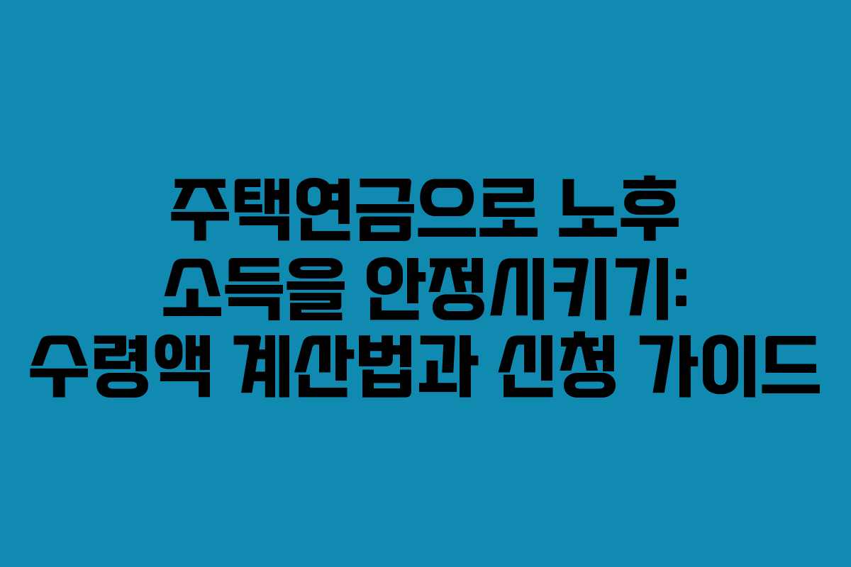 주택연금으로 노후 소득을 안정시키기: 수령액 계산법과 신청 가이드