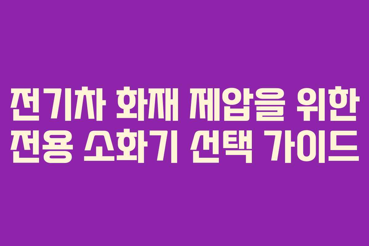 전기차 화재 제압을 위한 전용 소화기 선택 가이드