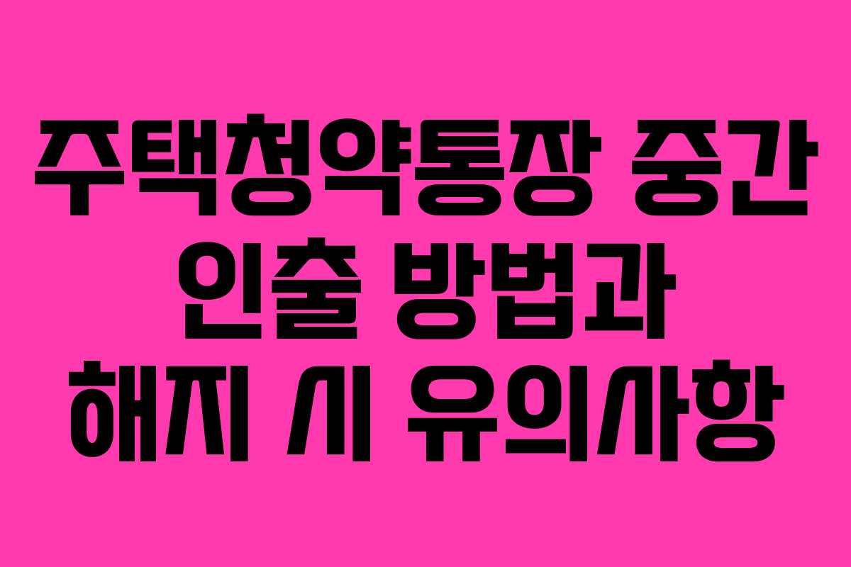주택청약통장 중간 인출 방법과 해지 시 유의사항