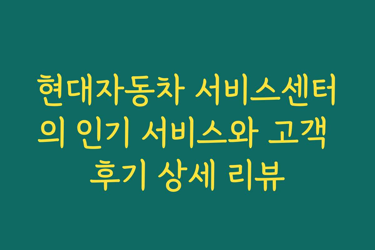 현대자동차 서비스센터의 인기 서비스와 고객 후기 상세 리뷰