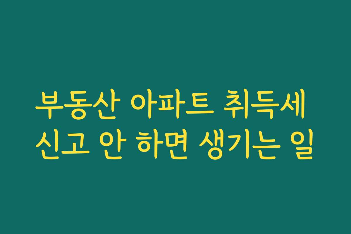 부동산 아파트 취득세 신고 안 하면 생기는 일