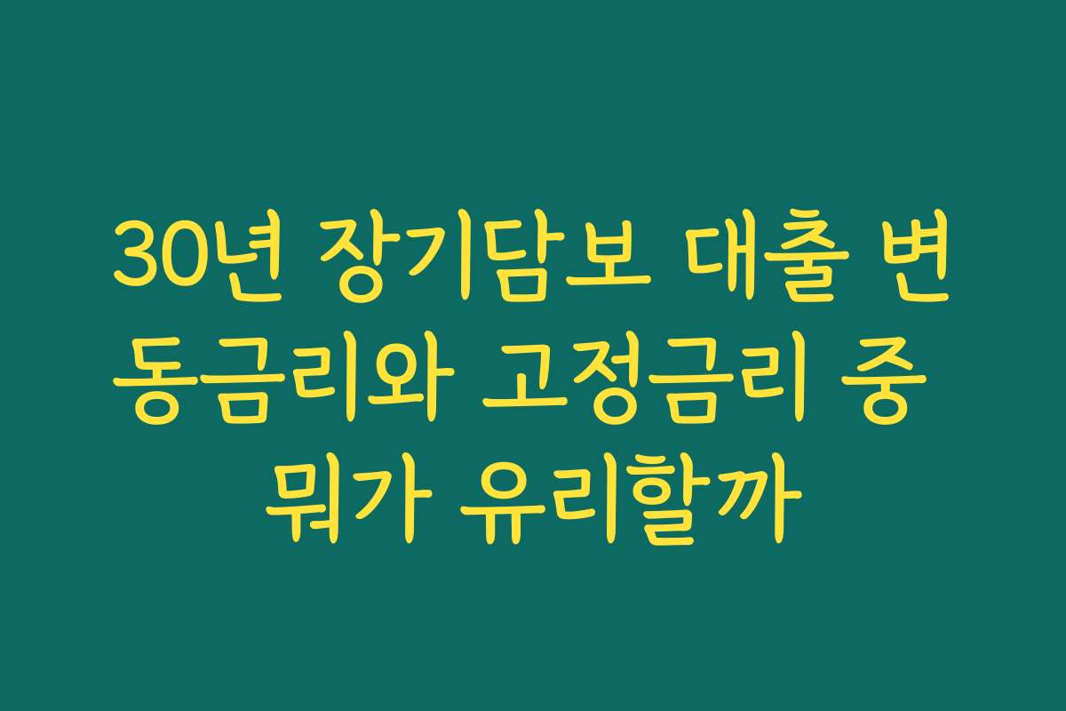 30년 장기담보 대출 변동금리와 고정금리 중 뭐가 유리할까