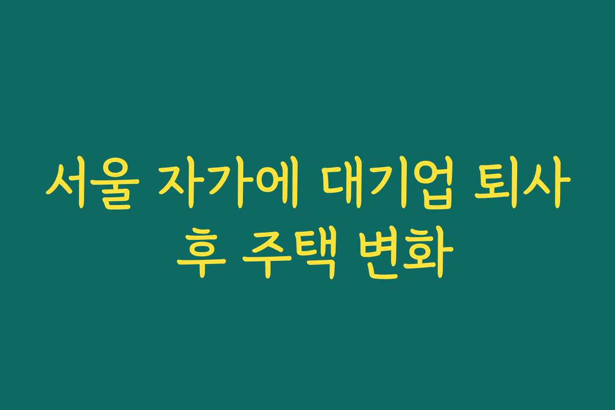 서울 자가에 대기업 퇴사 후 주택 변화 서울 자가에 대기업 퇴사 후 주택 변화