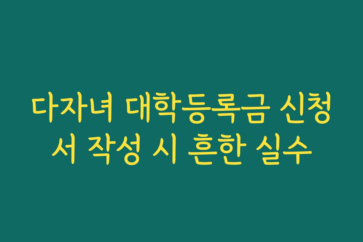 다자녀 대학등록금 신청서 작성 시 흔한 실수