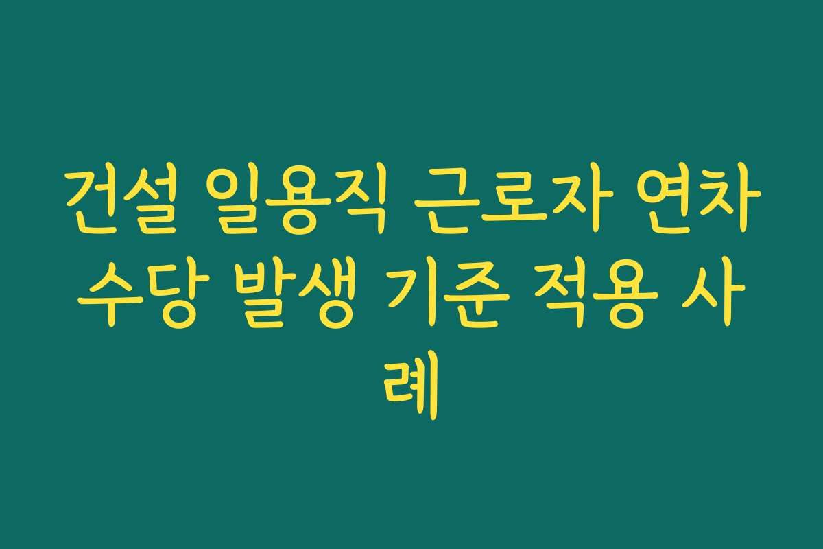건설 일용직 근로자 연차수당 발생 기준 적용 사례