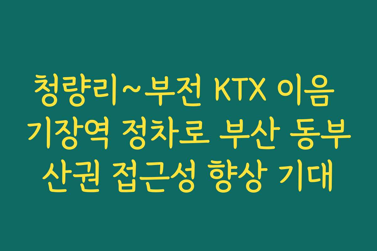 청량리~부전 KTX 이음 기장역 정차로 부산 동부산권 접근성 향상 기대