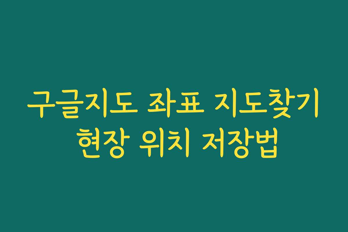 구글지도 좌표 지도찾기 현장 위치 저장법