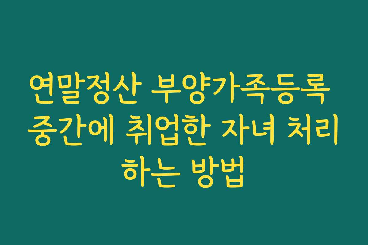 연말정산 부양가족등록 중간에 취업한 자녀 처리하는 방법