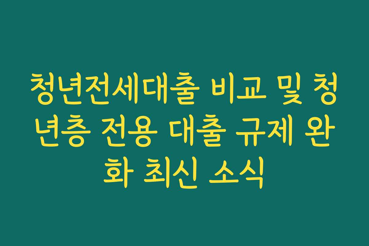 청년전세대출 비교 및 청년층 전용 대출 규제 완화 최신 소식