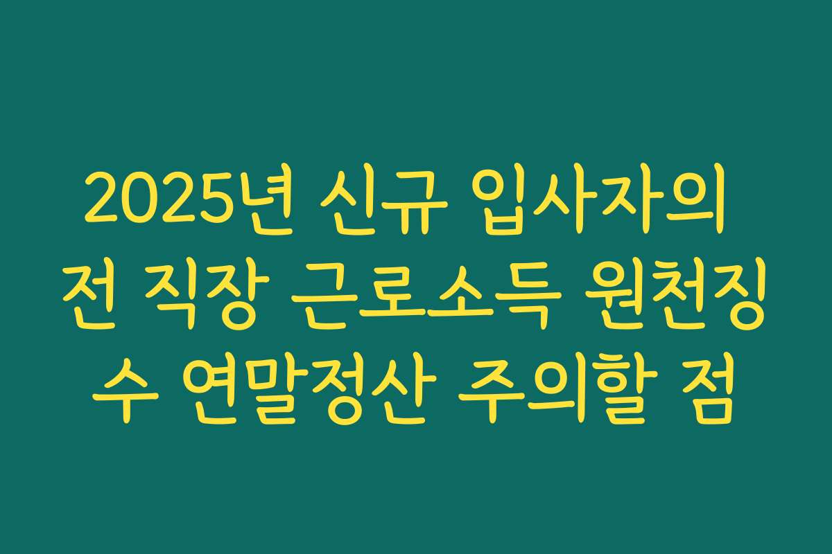 2025년 신규 입사자의 전 직장 근로소득 원천징수 연말정산 주의할 점