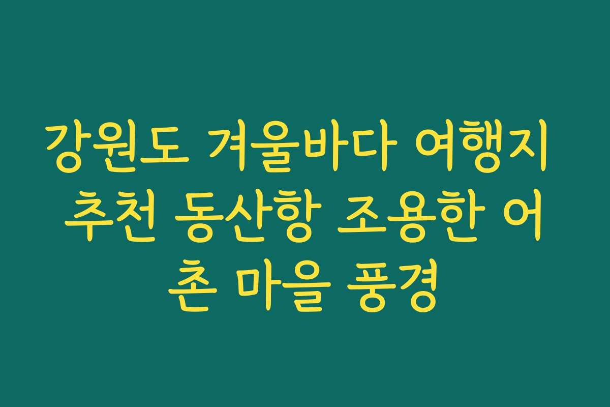 강원도 겨울바다 여행지 추천 동산항 조용한 어촌 마을 풍경