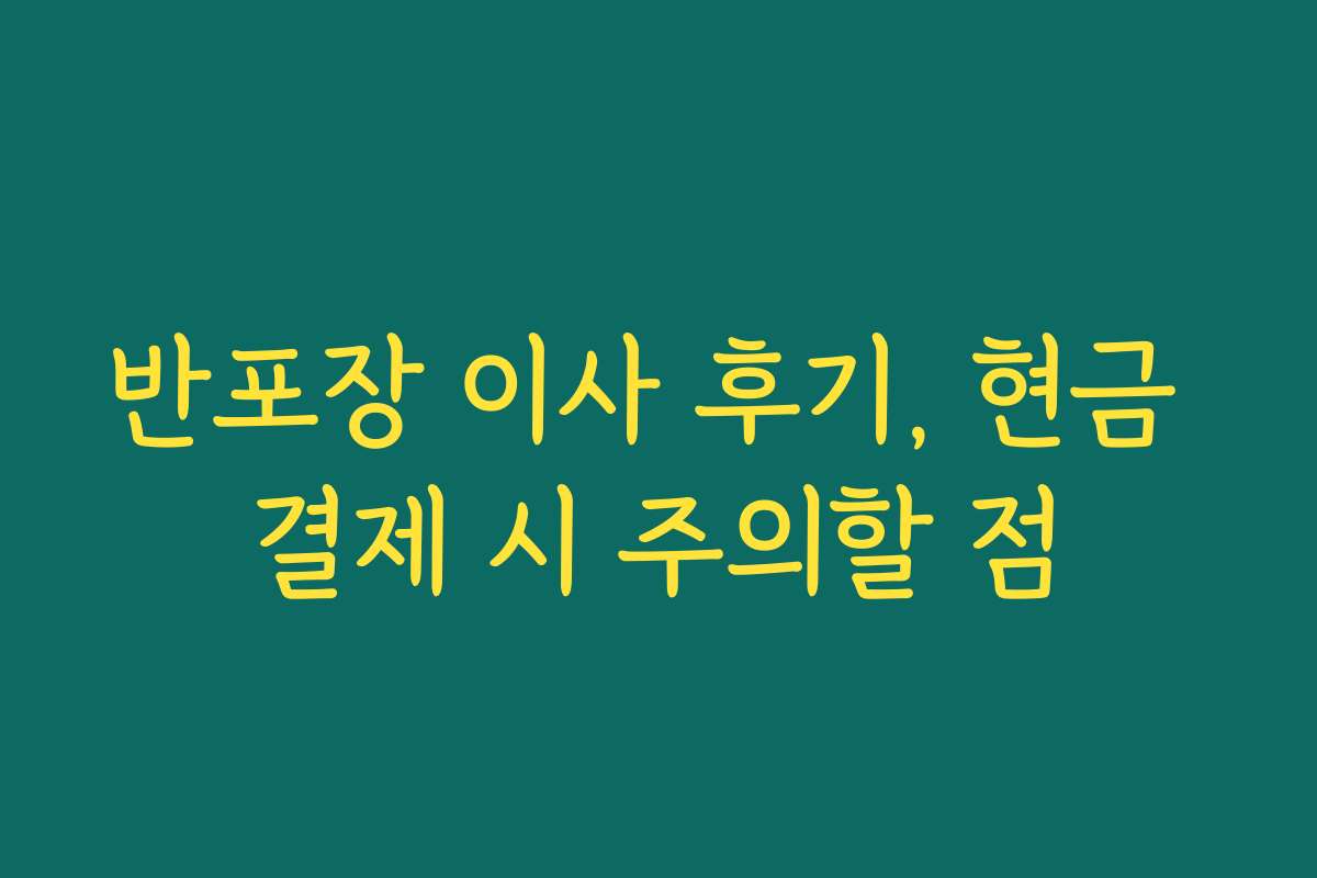 반포장 이사 후기, 현금 결제 시 주의할 점