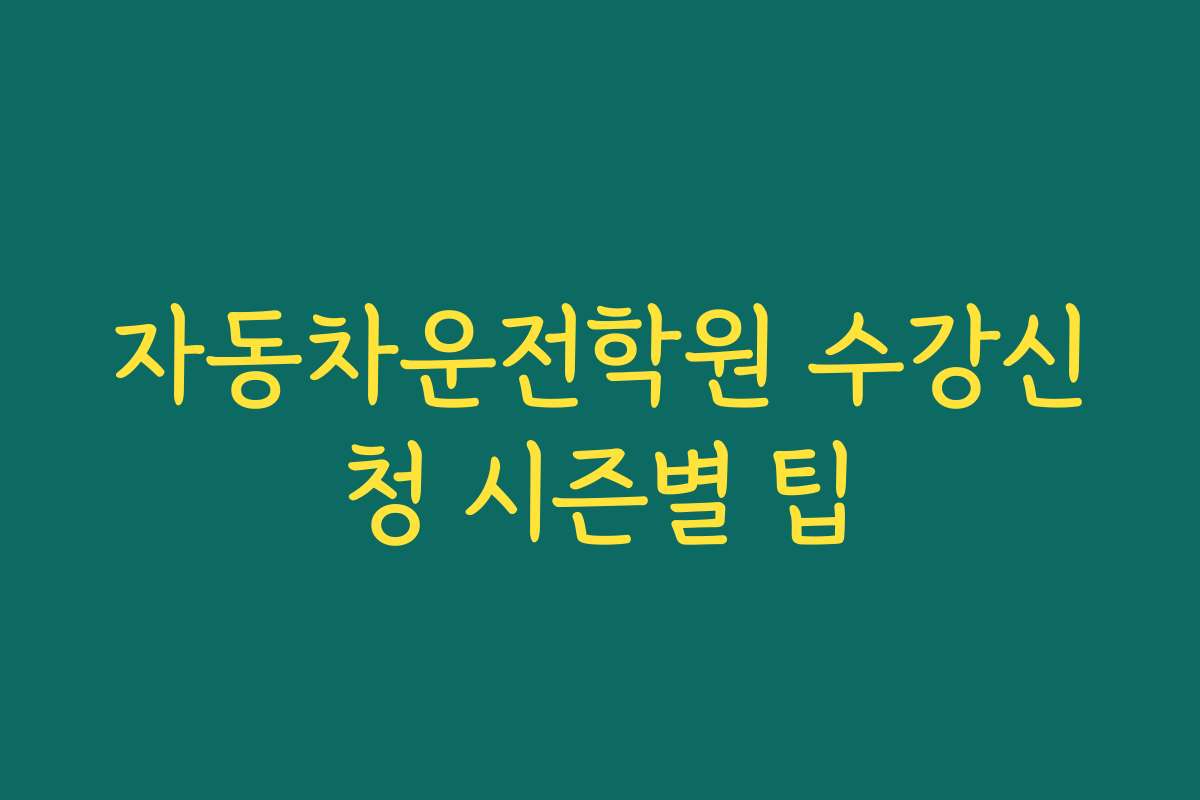 자동차운전학원 수강신청 시즌별 팁