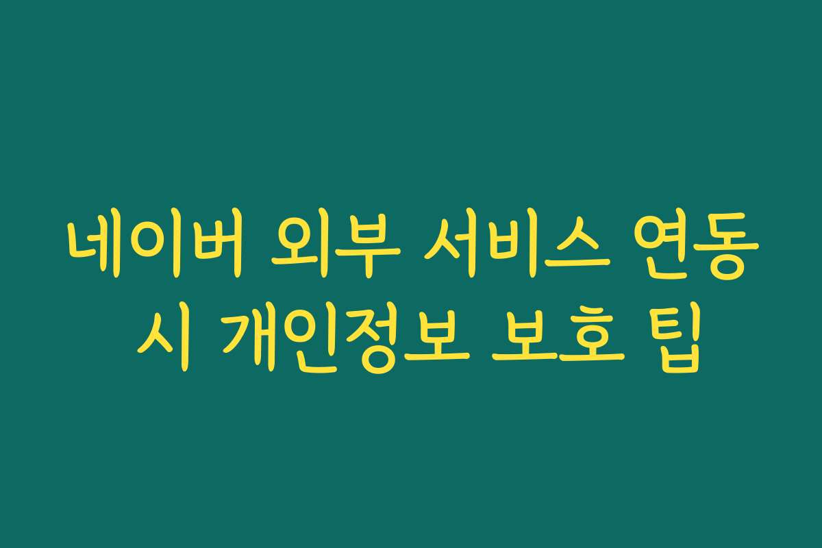 네이버 외부 서비스 연동 시 개인정보 보호 팁