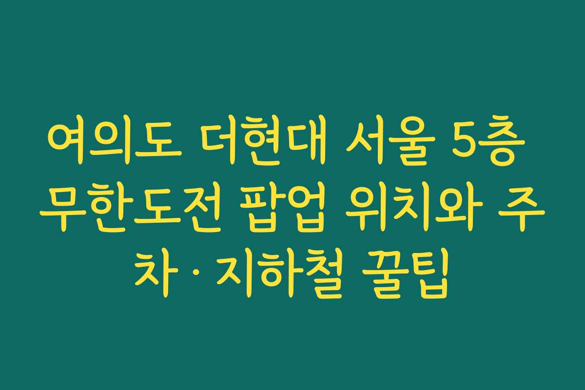 여의도 더현대 서울 5층 무한도전 팝업 위치와 주차·지하철 꿀팁