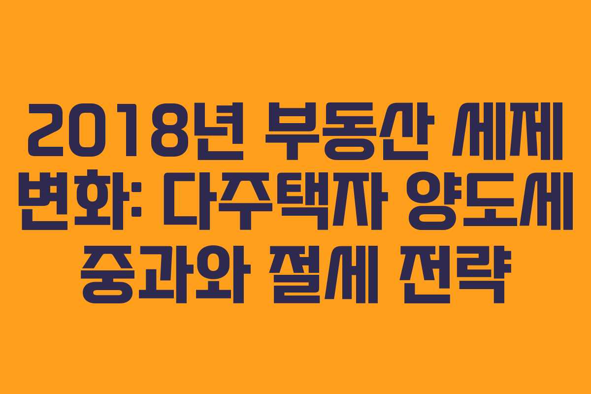 2018년 부동산 세제 변화: 다주택자 양도세 중과와 절세 전략
