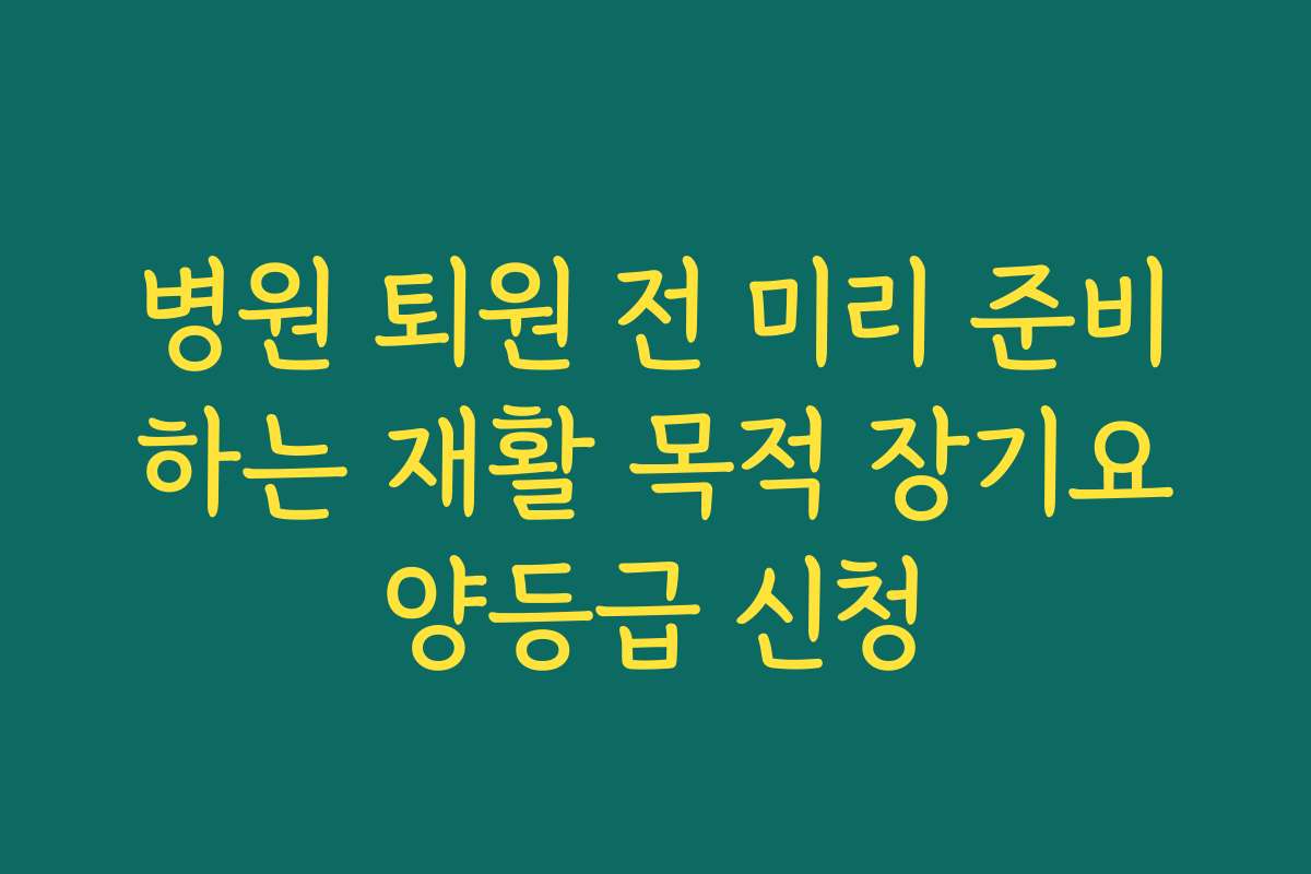 병원 퇴원 전 미리 준비하는 재활 목적 장기요양등급 신청