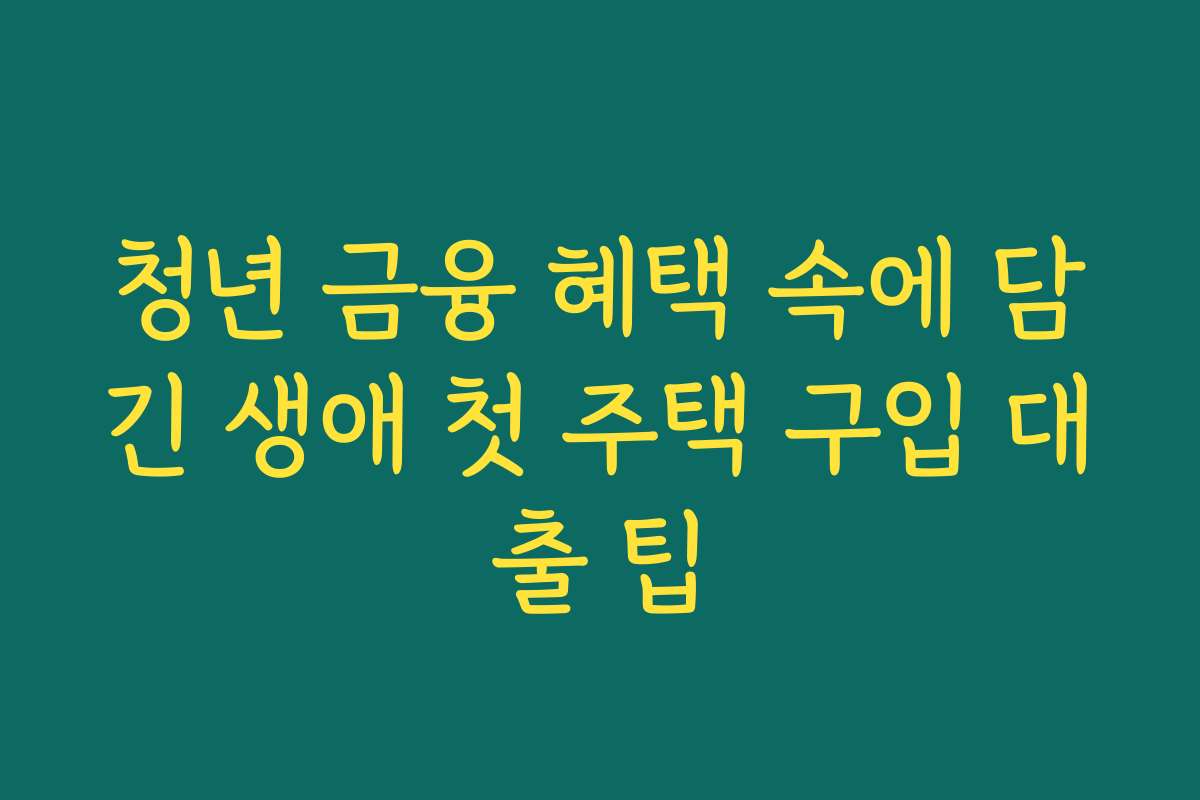 청년 금융 혜택 속에 담긴 생애 첫 주택 구입 대출 팁