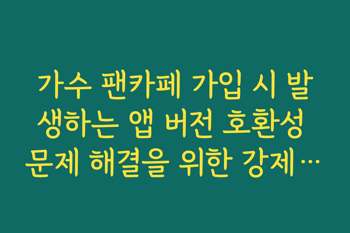 가수 팬카페 가입 시 발생하는 앱 버전 호환성 문제 해결을 위한 강제 업데이트