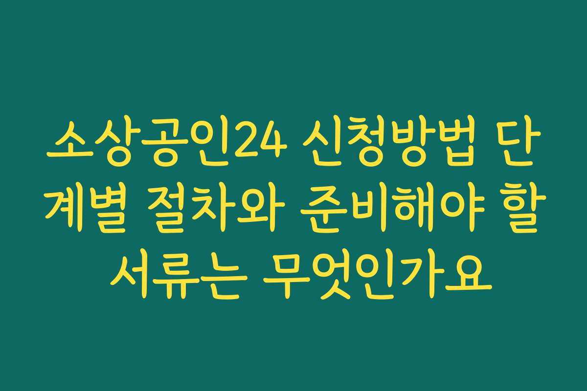 소상공인24 신청방법 단계별 절차와 준비해야 할 서류는 무엇인가요