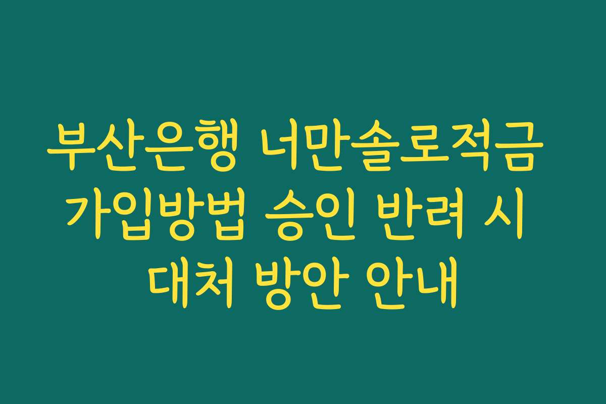 부산은행 너만솔로적금 가입방법 승인 반려 시 대처 방안 안내