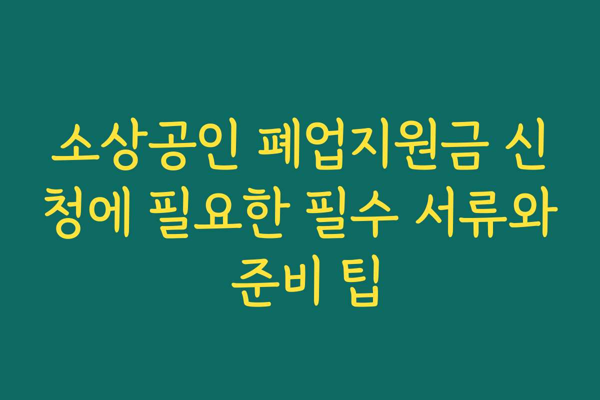 소상공인 폐업지원금 신청에 필요한 필수 서류와 준비 팁