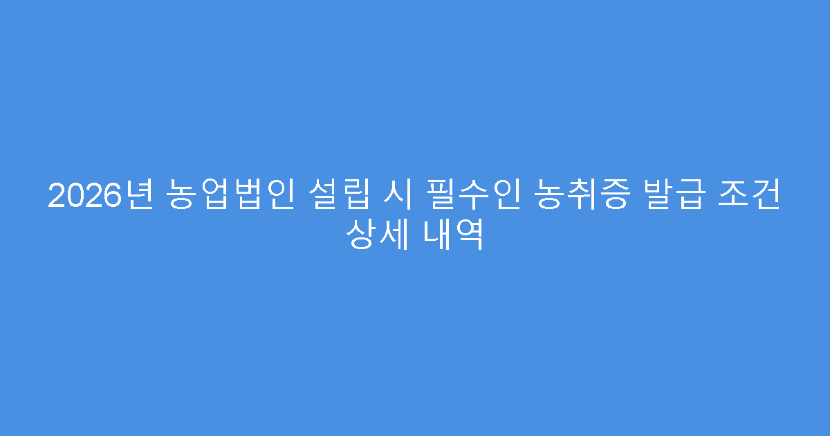 2026년 농업법인 설립 시 필수인 농취증 발급 조건 상세 내역