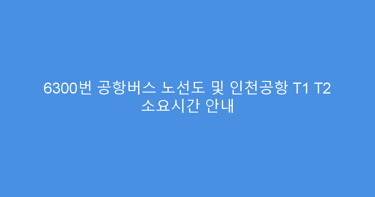 6300번 공항버스 노선도 및 인천공항 T1 T2 소요시간 안내