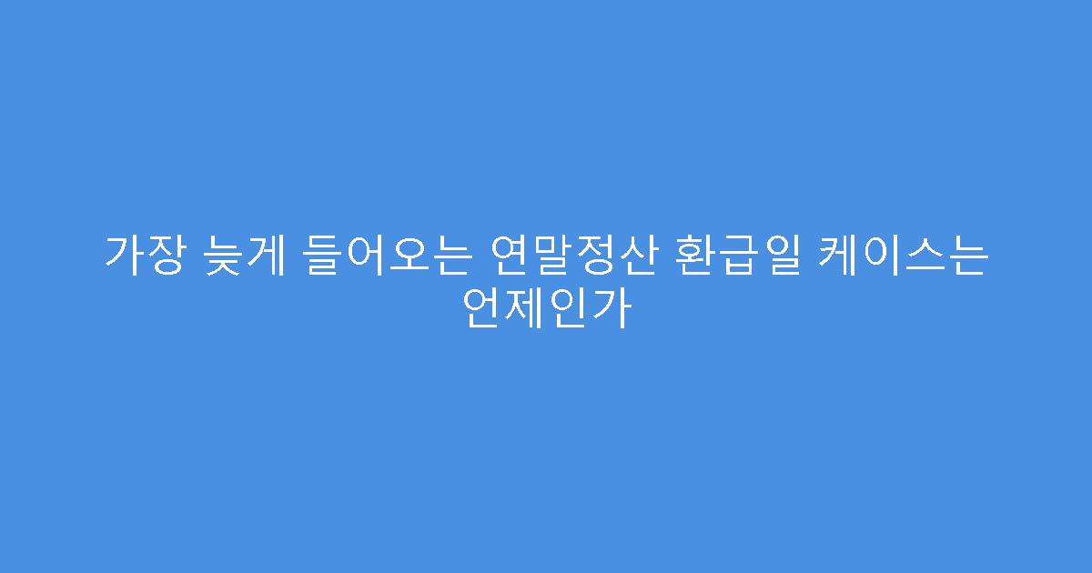 가장 늦게 들어오는 연말정산 환급일 케이스는 언제인가
