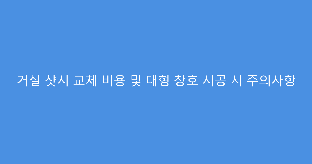 거실 샷시 교체 비용 및 대형 창호 시공 시 주의사항