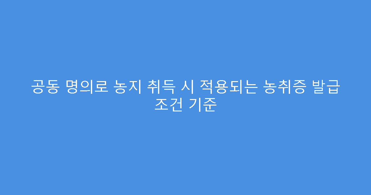 공동 명의로 농지 취득 시 적용되는 농취증 발급 조건 기준